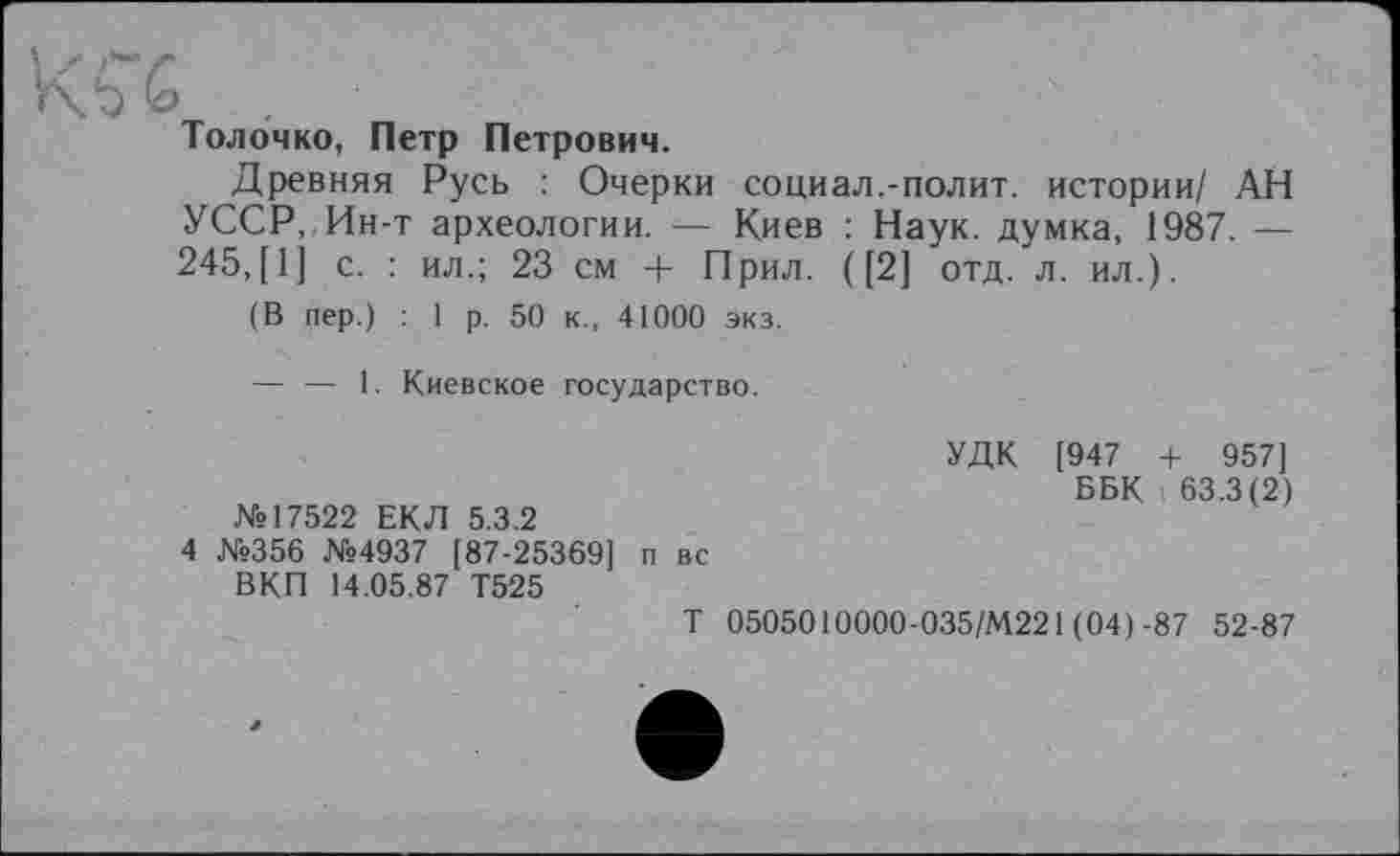 ﻿g
Толочко, Петр Петрович.
Древняя Русь : Очерки социал.-полит, истории/ АН УССР, Ин-т археологии. — Киев : Наук, думка, 1987. — 245,[1] с. : ил.; 23 см + Прил. ([2] отд. л. ил.).
(В пер.) : 1 р. 50 к., 41000 экз.
— — 1. Киевское государство.
№17522 ЕКЛ 5.3.2
4 №356 №4937 [87-25369] п вс
ВКП 14.05.87 Т525
Т 0505010000-035/М221 (04) -87 52-87
УДК [947 + 957]
ББК 63.3(2)